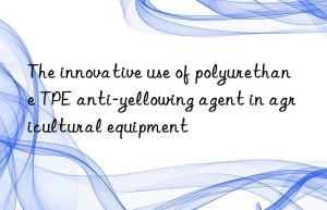 the innovative use of polyurethane tpe anti-yellowing agent in agricultural equipment