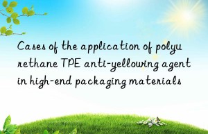 cases of the application of polyurethane tpe anti-yellowing agent in high-end packaging materials