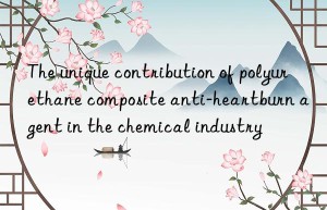 the unique contribution of polyurethane composite anti-heartburn agent in the chemical industry
