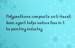 polyurethane composite anti-heartburn agent helps reduce loss in the printing industry