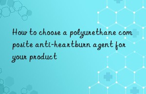 how to choose a polyurethane composite anti-heartburn agent for your product