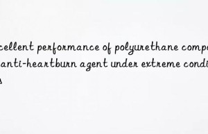 excellent performance of polyurethane composite anti-heartburn agent under extreme conditions