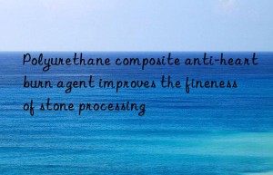 polyurethane composite anti-heartburn agent improves the fineness of stone processing