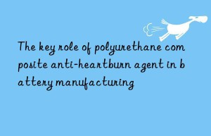 the key role of polyurethane composite anti-heartburn agent in battery manufacturing