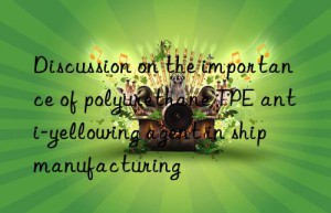 discussion on the importance of polyurethane tpe anti-yellowing agent in ship manufacturing