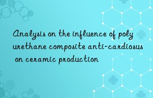 analysis on the influence of polyurethane composite anti-cardiosus on ceramic production