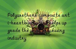 polyurethane composite anti-heartburn agent helps upgrade the wood processing industry