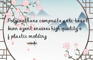 polyurethane composite anti-heartburn agent ensures high quality of plastic molding