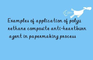 examples of application of polyurethane composite anti-heartburn agent in papermaking process