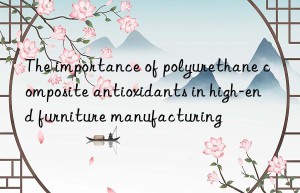 the importance of polyurethane composite antioxidants in high-end furniture manufacturing
