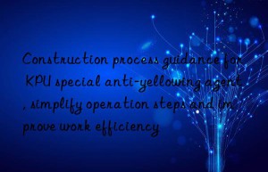 construction process guidance for kpu special anti-yellowing agent, simplify operation steps and improve work efficiency