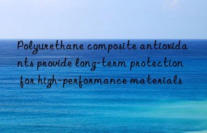 polyurethane composite antioxidants provide long-term protection for high-performance materials