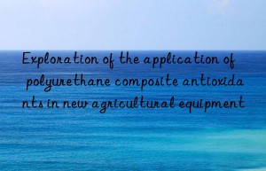 exploration of the application of polyurethane composite antioxidants in new agricultural equipment