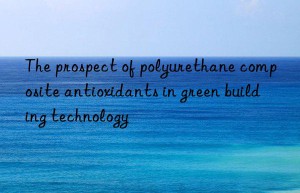 the prospect of polyurethane composite antioxidants in green building technology