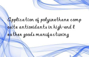 application of polyurethane composite antioxidants in high-end leather goods manufacturing