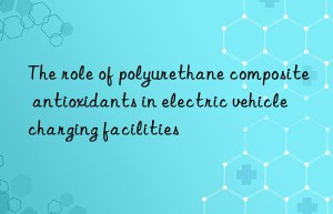 the role of polyurethane composite antioxidants in electric vehicle charging facilities