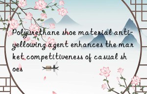 polyurethane shoe material anti-yellowing agent enhances the market competitiveness of casual shoes