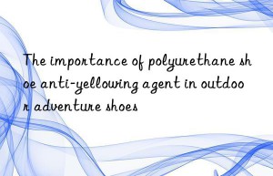 the importance of polyurethane shoe anti-yellowing agent in outdoor adventure shoes