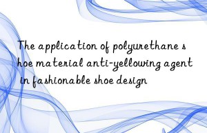 the application of polyurethane shoe material anti-yellowing agent in fashionable shoe design
