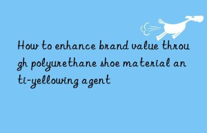 how to enhance brand value through polyurethane shoe material anti-yellowing agent