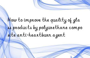 how to improve the quality of glass products by polyurethane composite anti-heartburn agent