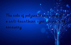the role of polyurethane composite anti-heartburn agent in metal processing