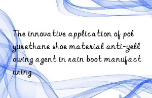the innovative application of polyurethane shoe material anti-yellowing agent in rain boot manufacturing