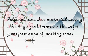 polyurethane shoe material anti-yellowing agent improves the safety performance of working shoes