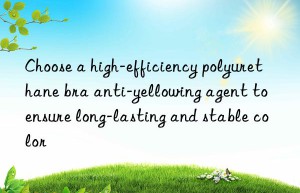 choose a high-efficiency polyurethane bra anti-yellowing agent to ensure long-lasting and stable color