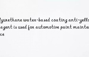 polyurethane water-based coating anti-yellowing agent is used for automotive paint maintenance