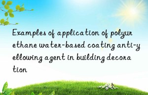 examples of application of polyurethane water-based coating anti-yellowing agent in building decoration