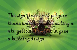 the significance of polyurethane water-based coating anti-yellowing agent in green building design