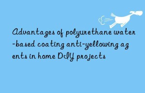 advantages of polyurethane water-based coating anti-yellowing agents in home diy projects