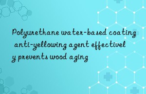 polyurethane water-based coating anti-yellowing agent effectively prevents wood aging