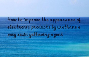 how to improve the appearance of electronic products by urethane epoxy resin yellowing agent