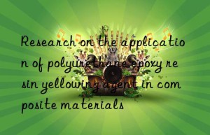research on the application of polyurethane epoxy resin yellowing agent in composite materials