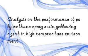 analysis on the performance of polyurethane epoxy resin yellowing agent in high temperature environment