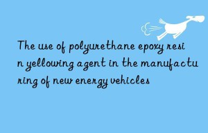 the use of polyurethane epoxy resin yellowing agent in the manufacturing of new energy vehicles