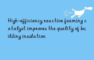high-efficiency reactive foaming catalyst improves the quality of building insulation