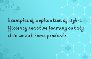 examples of application of high-efficiency reactive foaming catalyst in smart home products