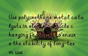 use polyurethane metal catalysts in electric vehicle charging facilities to ensure the stability of long-term use