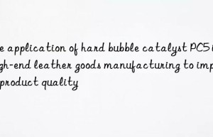 the application of hard bubble catalyst pc5 in high-end leather goods manufacturing to improve product quality