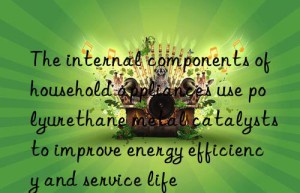 the internal components of household appliances use polyurethane metal catalysts to improve energy efficiency and service life