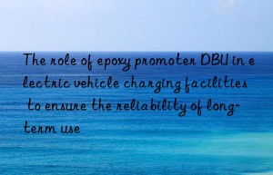 the role of epoxy promoter dbu in electric vehicle charging facilities to ensure the reliability of long-term use