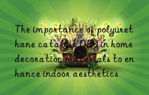 the importance of polyurethane catalyst dbu in home decoration materials to enhance indoor aesthetics
