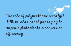 the role of polyurethane catalyst dbu in solar panel packaging to improve photoelectric conversion efficiency