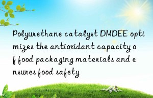 polyurethane catalyst dmdee optimizes the antioxidant capacity of food packaging materials and ensures food safety