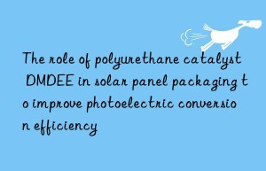 the role of polyurethane catalyst dmdee in solar panel packaging to improve photoelectric conversion efficiency