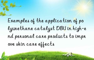 examples of the application of polyurethane catalyst dbu in high-end personal care products to improve skin care effects