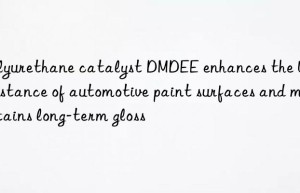 polyurethane catalyst dmdee enhances the uv resistance of automotive paint surfaces and maintains long-term gloss